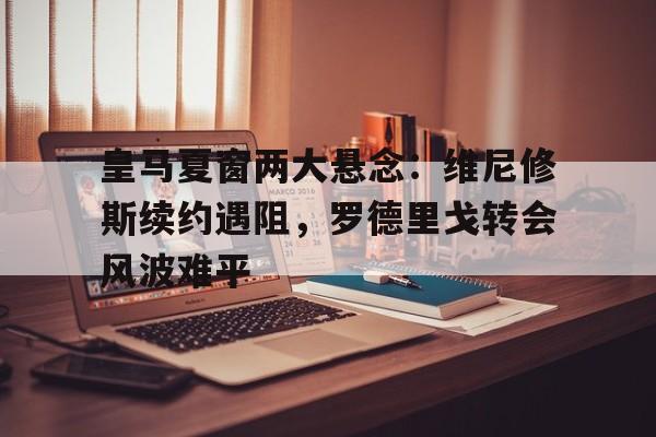 三亿体全站-关于皇马夏窗两大悬念：维尼修斯续约遇阻，罗德里戈转会风波难平的信息